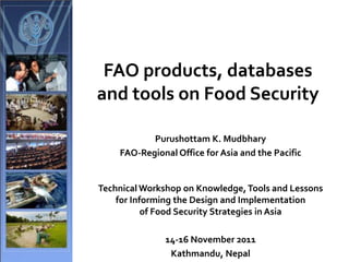 FAO products, databases
and tools on Food Security
Purushottam K. Mudbhary
FAO-Regional Office for Asia and the Pacific
Technical Workshop on Knowledge,Tools and Lessons
for Informing the Design and Implementation
of Food Security Strategies in Asia
14-16 November 2011
Kathmandu, Nepal
 