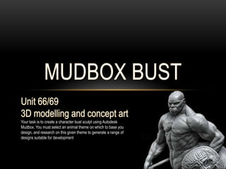 Your task is to create a character bust sculpt using Autodesk
Mudbox. You must select an animal theme on which to base you
design, and research on this given theme to generate a range of
designs suitable for development
 