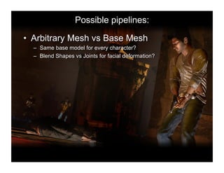 Possible pipelines:

•  Arbitrary Mesh vs Base Mesh
  –  Same base model for every character?
  –  Blend Shapes vs Joints for facial deformation?
 