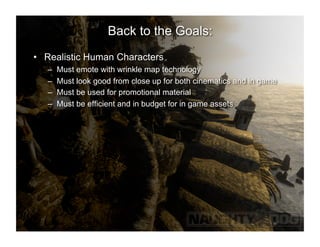 Back to the Goals:
•  Realistic Human Characters
   –    Must emote with wrinkle map technology
   –    Must look good from close up for both cinematics and in game
   –    Must be used for promotional material
   –    Must be efficient and in budget for in game assets
 