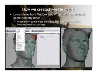 How we created wrinkle maps:
•  Lowest level from Mudbox was Wrap deformed to the in
   game Arbitrary mesh
   –  When the in game mesh deformed with joints, it moved the
      Mudbox mesh accordingly
 