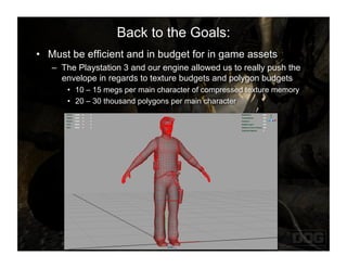 Back to the Goals:
•  Must be efficient and in budget for in game assets
   –  The Playstation 3 and our engine allowed us to really push the
      envelope in regards to texture budgets and polygon budgets
       •  10 – 15 megs per main character of compressed texture memory
       •  20 – 30 thousand polygons per main character
 