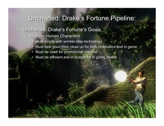 Uncharted: Drake’s Fortune Pipeline:
•  Uncharted: Drake’s Fortune’s Goals
   –  Realistic Human Characters
      •    Must emote with wrinkle map technology
      •    Must look good from close up for both cinematics and in game
      •    Must be used for promotional material
      •    Must be efficient and in budget for in game assets
 