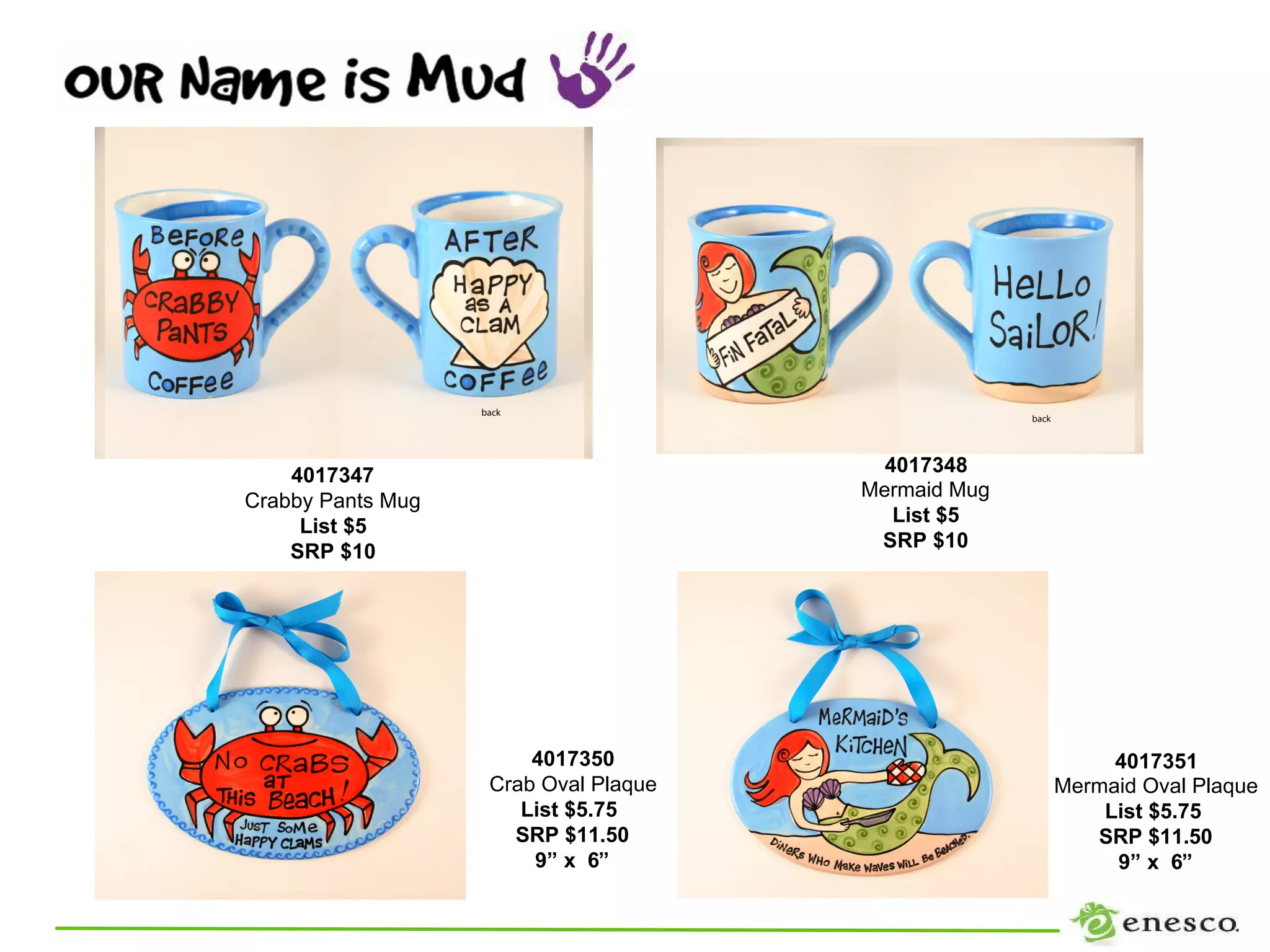 4017347                             4017348
                                      Mermaid Mug
Crabby Pants Mug
                                         List $5
     List $5
                                       SRP $10
    SRP $10




                       4017350                           4017351
                   Crab Oval Plaque                 Mermaid Oval Plaque
                      List $5.75                        List $5.75
                     SRP $11.50                        SRP $11.50
                       9” x 6”                           9” x 6”
 