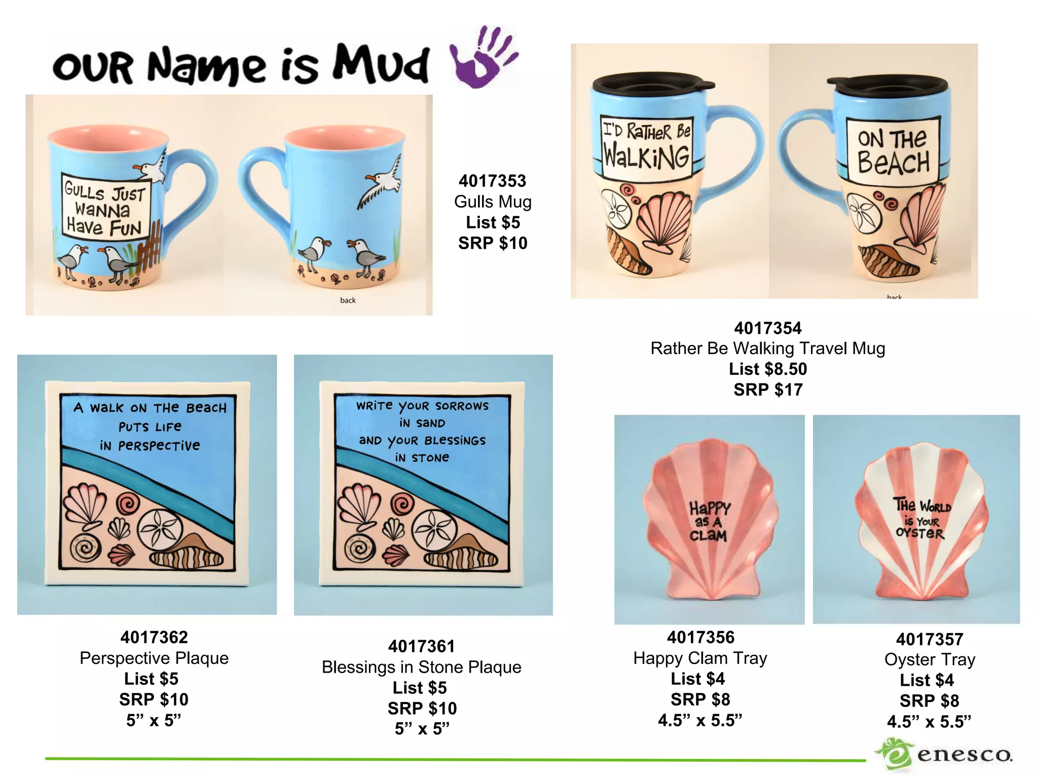 4017353
                                     Gulls Mug
                                      List $5
                                     SRP $10



                                                            4017354
                                                  Rather Be Walking Travel Mug
                                                           List $8.50
                                                            SRP $17




     4017362                                        4017356                   4017357
                             4017361
Perspective Plaque                               Happy Clam Tray             Oyster Tray
                     Blessings in Stone Plaque
     List $5                                         List $4                   List $4
                              List $5
    SRP $10                                          SRP $8                    SRP $8
                             SRP $10
      5” x 5”                 5” x 5”              4.5” x 5.5”               4.5” x 5.5”
 