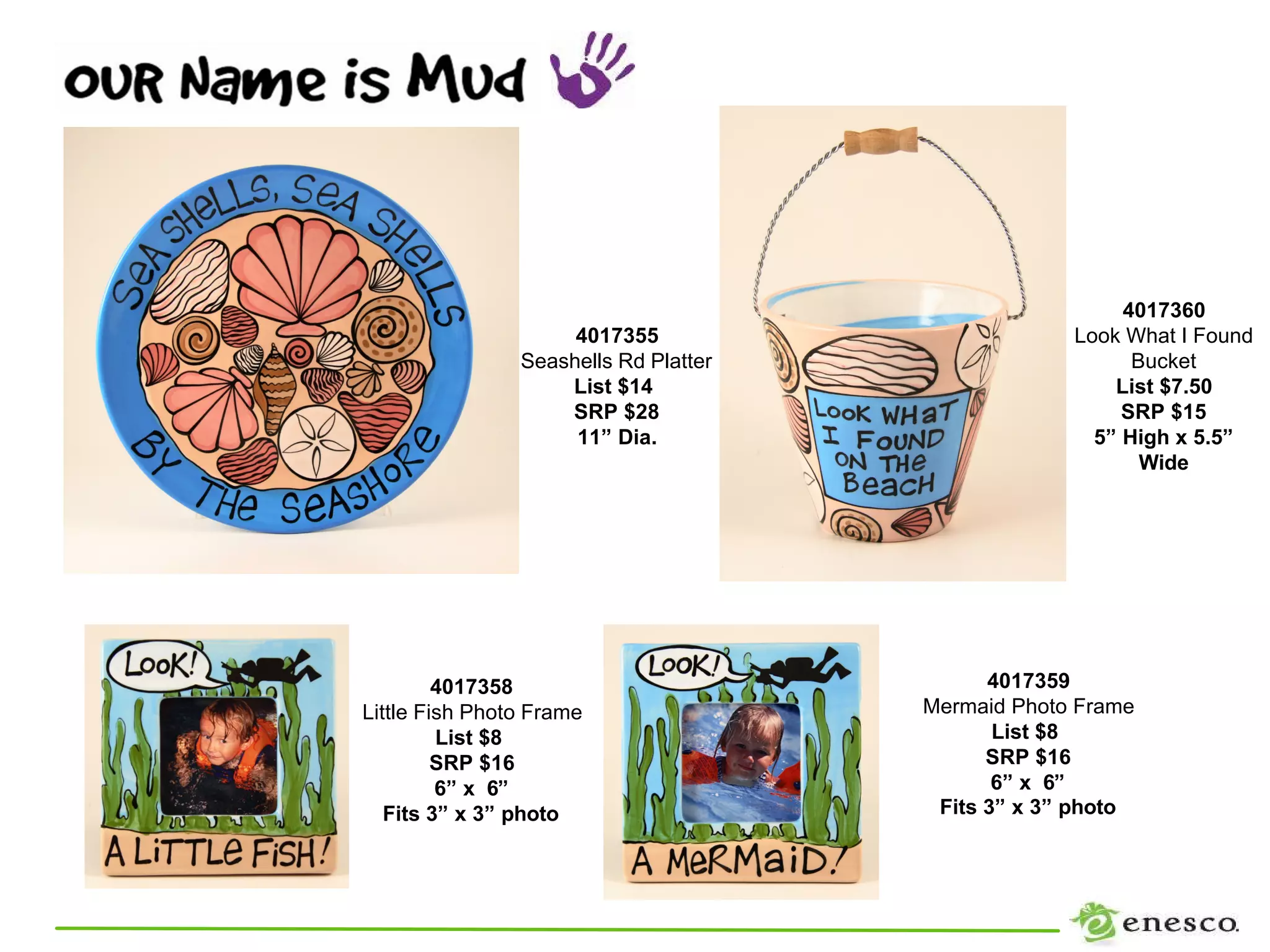 4017360
                     4017355                        Look What I Found
                Seashells Rd Platter                      Bucket
                    List $14                            List $7.50
                    SRP $28                              SRP $15
                     11” Dia.                         5” High x 5.5”
                                                           Wide




         4017358                             4017359
Little Fish Photo Frame                Mermaid Photo Frame
         List $8                              List $8
         SRP $16                             SRP $16
         6” x 6”                              6” x 6”
   Fits 3” x 3” photo                   Fits 3” x 3” photo
 