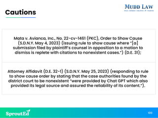 100
Cautions
Mata v. Avianca, Inc., No. 22-cv-1461 (PKC), Order to Show Cause
(S.D.N.Y. May 4, 2023) (issuing rule to show cause where “[a]
submission filed by plaintiff’s counsel in opposition to a motion to
dismiss is replete with citations to nonexistent cases.”) (D.E. 31);
Attorney Affidavit (D.E. 32-1) (S.D.N.Y. May 25, 2023) (responding to rule
to show cause order by stating that the case authorities found by the
district court to be nonexistent “were provided by Chat GPT which also
provided its legal source and assured the reliability of its content.”).
 