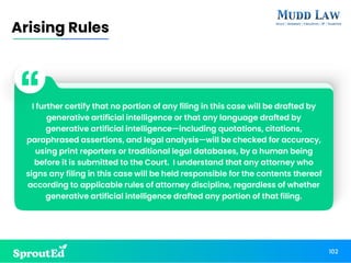 I further certify that no portion of any filing in this case will be drafted by
generative artificial intelligence or that any language drafted by
generative artificial intelligence—including quotations, citations,
paraphrased assertions, and legal analysis—will be checked for accuracy,
using print reporters or traditional legal databases, by a human being
before it is submitted to the Court. I understand that any attorney who
signs any filing in this case will be held responsible for the contents thereof
according to applicable rules of attorney discipline, regardless of whether
generative artificial intelligence drafted any portion of that filing.
102
Arising Rules
 