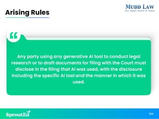 Any party using any generative AI tool to conduct legal
research or to draft documents for filing with the Court must
disclose in the filing that AI was used, with the disclosure
including the specific AI tool and the manner in which it was
used.
104
Arising Rules
 