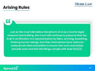 Just as the Court did before the advent of AI as a tool for legal
research and drafting, the Court will continue to presume that the
Rule 11 certification is a representation by filers, as living, breathing,
thinking human beings, that they themselves have read and
analyzed all cited authorities to ensure that such authorities
actually exist and that the filings comply with Rule 11(b)(2).
Arising Rules
107
 