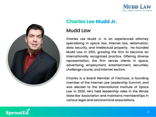Charles Lee Mudd Jr. is an experienced attorney
specializing in space law, Internet law, defamation,
data security, and intellectual property. He founded
Mudd Law in 2001, growing the firm to become an
internationally recognized practice. Offering diverse
representation, the firm serves clients in space,
advertising, employment, entertainment, securities,
challenge course, and Internet sectors.
Charles is a Board Member of ITechLaw, a founding
member of the Internet Law Leadership Summit, and
was elected to the International Institute of Space
Law in 2020. He's held leadership roles in the Illinois
State Bar Association and maintains memberships in
various legal and astronomical associations.
Charles Lee Mudd Jr.
2
Mudd Law
 