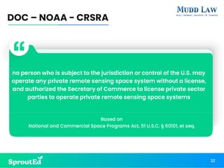 DOC – NOAA - CRSRA
22
no person who is subject to the jurisdiction or control of the U.S. may
operate any private remote sensing space system without a license,
and authorized the Secretary of Commerce to license private sector
parties to operate private remote sensing space systems
Based on
National and Commercial Space Programs Act, 51 U.S.C. § 60101, et seq.
 