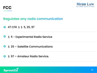 Regulates any radio communication
47 CFR §§ 5, 25, 97
§ 5 - Experimental Radio Service
§ 25 – Satellite Communications
§ 97 – Amateur Radio Service.
FCC
33
 