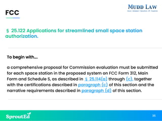 § 25.122 Applications for streamlined small space station
authorization.
To begin with….
a comprehensive proposal for Commission evaluation must be submitted
for each space station in the proposed system on FCC Form 312, Main
Form and Schedule S, as described in § 25.114(a) through (c), together
with the certifications described in paragraph (c) of this section and the
narrative requirements described in paragraph (d) of this section.
FCC
35
 