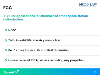 NGSO
Total in-orbit lifetime six years or less
Be 10 cm or larger in its smallest dimension;
Have a mass of 180 kg or less, including any propellant;
FCC
37
§ 25.122 Applications for streamlined small space station
authorization.
 
