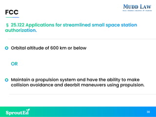 Orbital altitude of 600 km or below
OR
Maintain a propulsion system and have the ability to make
collision avoidance and deorbit maneuvers using propulsion.
FCC
38
§ 25.122 Applications for streamlined small space station
authorization.
 