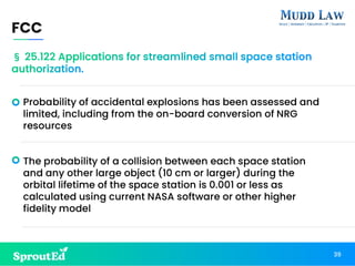 Probability of accidental explosions has been assessed and
limited, including from the on-board conversion of NRG
resources
The probability of a collision between each space station
and any other large object (10 cm or larger) during the
orbital lifetime of the space station is 0.001 or less as
calculated using current NASA software or other higher
fidelity model
FCC
39
§ 25.122 Applications for streamlined small space station
authorization.
 