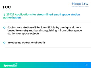 Each space station will be identifiable by a unique signal-
based telemetry marker distinguishing it from other space
stations or space objects
Release no operational debris
FCC
40
§ 25.122 Applications for streamlined small space station
authorization.
 
