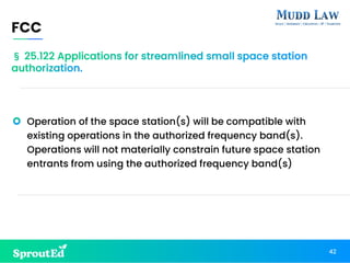 Operation of the space station(s) will be compatible with
existing operations in the authorized frequency band(s).
Operations will not materially constrain future space station
entrants from using the authorized frequency band(s)
FCC
42
§ 25.122 Applications for streamlined small space station
authorization.
 