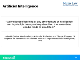68
Artificial Intelligence
“Every aspect of learning or any other feature of intelligence
can in principle be so precisely described that a machine
can be made to simulate it.”
John McCarthy, Marvin Minsky, Nathaniel Rochester, and Claude Shannon, “A
Proposal for the Dartmouth Summer Research Project on Artificial Intelligence,”
1956.
 