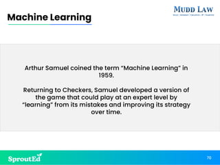 70
Machine Learning
Arthur Samuel coined the term “Machine Learning” in
1959.
Returning to Checkers, Samuel developed a version of
the game that could play at an expert level by
“learning” from its mistakes and improving its strategy
over time.
 