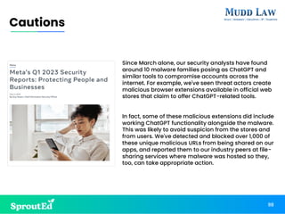 98
Cautions
Since March alone, our security analysts have found
around 10 malware families posing as ChatGPT and
similar tools to compromise accounts across the
internet. For example, we've seen threat actors create
malicious browser extensions available in official web
stores that claim to offer ChatGPT-related tools.
In fact, some of these malicious extensions did include
working ChatGPT functionality alongside the malware.
This was likely to avoid suspicion from the stores and
from users. We've detected and blocked over 1,000 of
these unique malicious URLs from being shared on our
apps, and reported them to our industry peers at file-
sharing services where malware was hosted so they,
too, can take appropriate action.
 