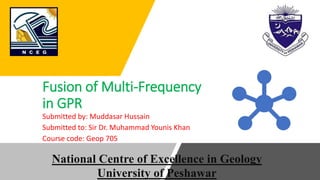 Fusion of Multi-Frequency
in GPR
Submitted by: Muddasar Hussain
Submitted to: Sir Dr. Muhammad Younis Khan
Course code: Geop 705
National Centre of Excellence in Geology
University of Peshawar
 
