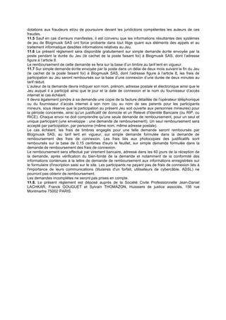 dotations aux fraudeurs et/ou de poursuivre devant les juridictions compétentes les auteurs de ces
fraudes.
11.5 Sauf en cas d’erreurs manifestes, il est convenu que les informations résultantes des systèmes
de jeu de Blogmusik SAS ont force probante dans tout litige quant aux éléments des appels et au
traitement informatique desdites informations relatives au Jeu.
11.6 Le présent règlement sera disponible gratuitement sur simple demande écrite envoyée par la
poste pendant la durée du Jeu (le cachet de la poste faisant foi) à Blogmusik SAS, dont l’adresse
figure à l’article 8.
Le remboursement de cette demande se fera sur la base d’un timbre au tarif lent en vigueur.
11.7 Sur simple demande écrite envoyée par la poste dans un délai de deux mois suivant la fin du Jeu
(le cachet de la poste faisant foi) à Blogmusik SAS, dont l’adresse figure à l’article 8, les frais de
participation au Jeu seront remboursés sur la base d’une connexion d’une durée de deux minutes au
tarif réduit.
L’auteur de la demande devra indiquer son nom, prénom, adresse postale et électronique ainsi que le
Jeu auquel il a participé ainsi que le jour et la date de connexion et le nom du fournisseur d’accès
internet le cas échéant.
Il devra également joindre à sa demande une copie de la facture détaillée de l’opérateur téléphonique
ou du fournisseur d’accès internet à son nom (ou au nom de ses parents pour les participants
mineurs, sous réserve que la participation au présent Jeu soit ouverte aux personnes mineures) pour
la période concernée, ainsi qu’un justificatif de domicile et un Relevé d'Identité Bancaire (ou RIP, ou
RICE). Chaque envoi ne doit comprendre qu'une seule demande de remboursement, pour un seul et
unique participant (une enveloppe : une demande de remboursement). Un seul remboursement sera
accepté par participation, par personne (même nom, même adresse postale).
Le cas échéant, les frais de timbres engagés pour une telle demande seront remboursés par
Blogmusik SAS, au tarif lent en vigueur, sur simple demande formulée dans la demande de
remboursement des frais de connexion. Les frais liés aux photocopies des justificatifs sont
remboursés sur la base de 0,15 centimes d'euro le feuillet, sur simple demande formulée dans la
demande de remboursement des frais de connexion.
Le remboursement sera effectué par virement bancaire, adressé dans les 60 jours de la réception de
la demande, après vérification du bien-fondé de la demande et notamment de la conformité des
informations contenues à la lettre de demande de remboursement aux informations enregistrées sur
le formulaire d'inscription saisi sur le site. Les participants ne payant pas de frais de connexion liés à
l'importance de leurs communications (titulaires d'un forfait, utilisateurs de cybercâble, ADSL) ne
pourront pas obtenir de remboursement.
Les demandes incomplètes ne seront pas prises en compte.
11.8. Le présent règlement est déposé auprès de la Société Civile Professionnelle Jean-Daniel
LACHKAR, Franck GOUGUET et Sylvain THOMAZON, Huissiers de justice associés, 156 rue
Montmartre 75002 PARIS.
 