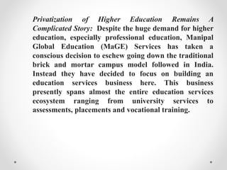 Privatization of Higher Education Remains A
Complicated Story: Despite the huge demand for higher
education, especially professional education, Manipal
Global Education (MaGE) Services has taken a
conscious decision to eschew going down the traditional
brick and mortar campus model followed in India.
Instead they have decided to focus on building an
education services business here. This business
presently spans almost the entire education services
ecosystem ranging from university services to
assessments, placements and vocational training.
 