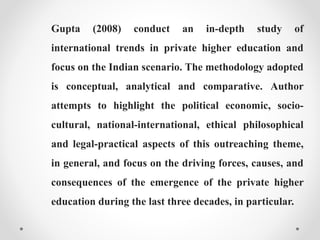 Gupta (2008) conduct an in-depth study of
international trends in private higher education and
focus on the Indian scenario. The methodology adopted
is conceptual, analytical and comparative. Author
attempts to highlight the political economic, socio-
cultural, national-international, ethical philosophical
and legal-practical aspects of this outreaching theme,
in general, and focus on the driving forces, causes, and
consequences of the emergence of the private higher
education during the last three decades, in particular.
 