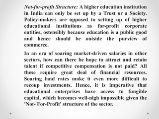 Not-for-profit Structure: A higher education institution
in India can only be set up by a Trust or a Society.
Policy-makers are opposed to setting up of higher
educational institutions as for-profit corporate
entities, ostensibly because education is a public good
and hence should be outside the purview of
commerce.
In an era of soaring market-driven salaries in other
sectors, how can there be hope to attract and retain
talent if competitive compensation is not paid? All
these require great deal of financial resources.
Soaring land rates make it even more difficult to
recoup investments. Hence, it is imperative that
educational enterprises have access to fungible
capital, which becomes well-nigh impossible given the
'Not- For-Profit' structure of the sector.
 