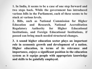 1. In India, it seems to be a case of one step forward and
two steps back. While the government has introduced
various bills in the Parliament, each of these seems to be
stuck at various levels.
2. Bills, such as National Commission for Higher
Education and Research, National Accreditation
Regulatory Authority for Higher Educational
Institutions, and Foreign Educational Institutions, if
passed can bring much needed structural changes.
3. A sound higher education sector plays an important
role in economic growth and development of a nation.
Higher education, in terms of its relevance and
importance, enjoys a significant position in the education
system as it equips people with appropriate knowledge
and skills to be gainfully employed.
 