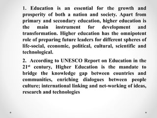 1. Education is an essential for the growth and
prosperity of both a nation and society. Apart from
primary and secondary education, higher education is
the main instrument for development and
transformation. Higher education has the omnipotent
role of preparing future leaders for different spheres of
life-social, economic, political, cultural, scientific and
technological.
2. According to UNESCO Report on Education in the
21st century, Higher Education is the mandate to
bridge the knowledge gap between countries and
communities, enriching dialogues between people
culture; international linking and net-working of ideas,
research and technologies
 