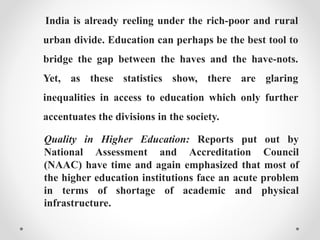 India is already reeling under the rich-poor and rural
urban divide. Education can perhaps be the best tool to
bridge the gap between the haves and the have-nots.
Yet, as these statistics show, there are glaring
inequalities in access to education which only further
accentuates the divisions in the society.
Quality in Higher Education: Reports put out by
National Assessment and Accreditation Council
(NAAC) have time and again emphasized that most of
the higher education institutions face an acute problem
in terms of shortage of academic and physical
infrastructure.
 