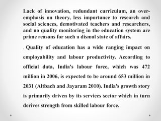 Lack of innovation, redundant curriculum, an over-
emphasis on theory, less importance to research and
social sciences, demotivated teachers and researchers,
and no quality monitoring in the education system are
prime reasons for such a dismal state of affairs.
. Quality of education has a wide ranging impact on
employability and labour productivity. According to
official data, India's labour force, which was 472
million in 2006, is expected to be around 653 million in
2031 (Altbach and Jayaram 2010). India's growth story
is primarily driven by its services sector which in turn
derives strength from skilled labour force.
 