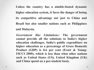Unless the country has a nimble-footed dynamic
higher education system, it faces the danger of losing
its competitive advantage not just to China and
Brazil but also smaller nations such as Philippines
and Malaysia.
Government Has Limitations: The government
cannot provide all the solutions to India's higher
education challenges. India's public expenditure on
higher education as a percentage of Gross Domestic
Product (GDP) is 0.6 per cent (Ernst & Young-
FICCI 2009), which is less than what other nations
such as United States (US), United Kingdom (UK)
and China spend on a per-student basis.
 