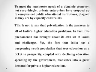 To meet the manpower needs of a dynamic economy,
not surprisingly, private enterprises have cropped up
to complement public educational institutions, plagued
as they are by capacity constraints.
This is not to say that privatization is the panacea to
all of India's higher education problems. In fact, this
phenomenon has brought about its own set of issues
and challenges. Yet, the fact that India has a
burgeoning youth population that sees education as a
ticket to prosperity, coupled with declining education
spending by the government, translates into a great
demand for private higher education.
 