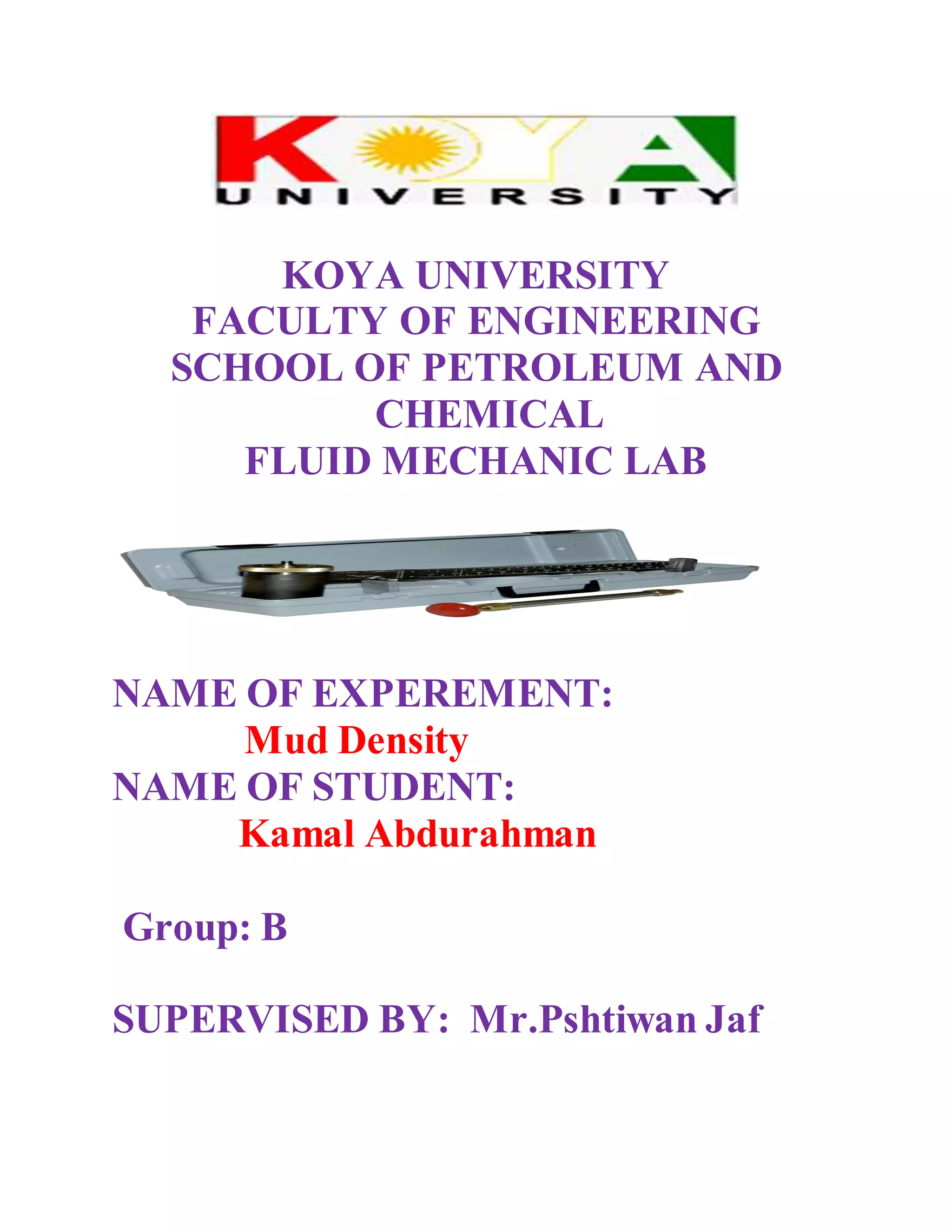 KOYA UNIVERSITY
FACULTY OF ENGINEERING
SCHOOL OF PETROLEUM AND
CHEMICAL
FLUID MECHANIC LAB
NAME OF EXPEREMENT:
Mud Density
NAME OF STUDENT:
Kamal Abdurahman
Group: B
SUPERVISED BY: Mr.Pshtiwan Jaf
 