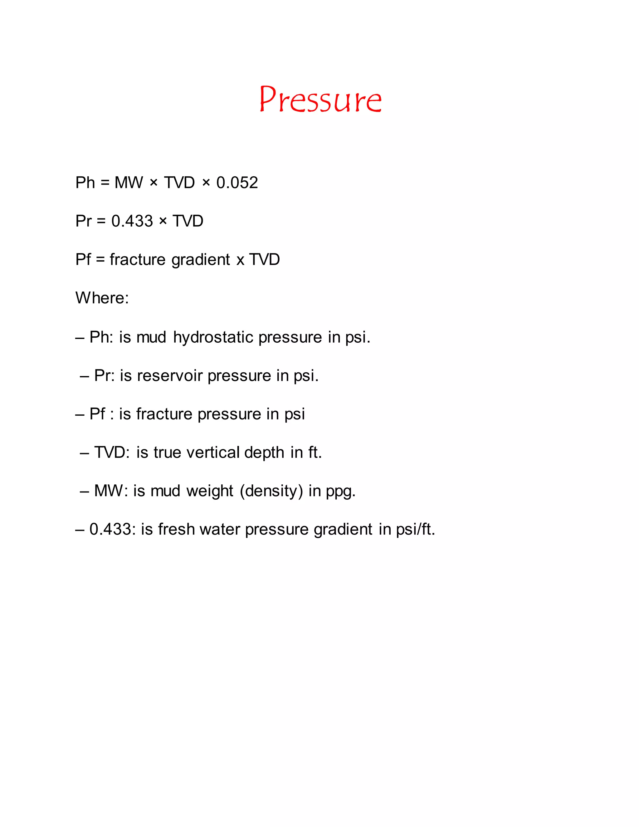 Pressure
Ph = MW × TVD × 0.052
Pr = 0.433 × TVD
Pf = fracture gradient x TVD
Where:
– Ph: is mud hydrostatic pressure in psi.
– Pr: is reservoir pressure in psi.
– Pf : is fracture pressure in psi
– TVD: is true vertical depth in ft.
– MW: is mud weight (density) in ppg.
– 0.433: is fresh water pressure gradient in psi/ft.
 
