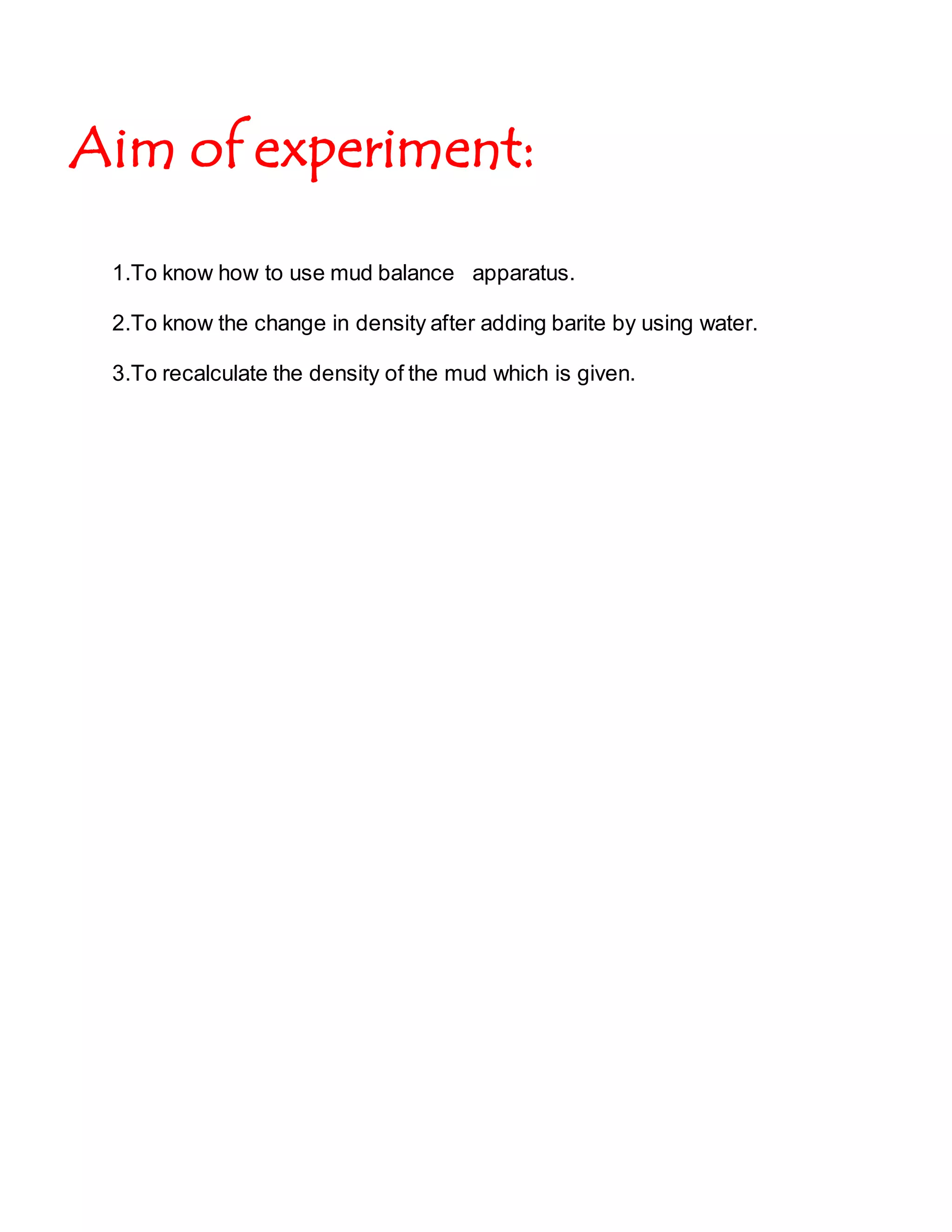 Aim of experiment:
1.To know how to use mud balance apparatus.
2.To know the change in density after adding barite by using water.
3.To recalculate the density of the mud which is given.
 