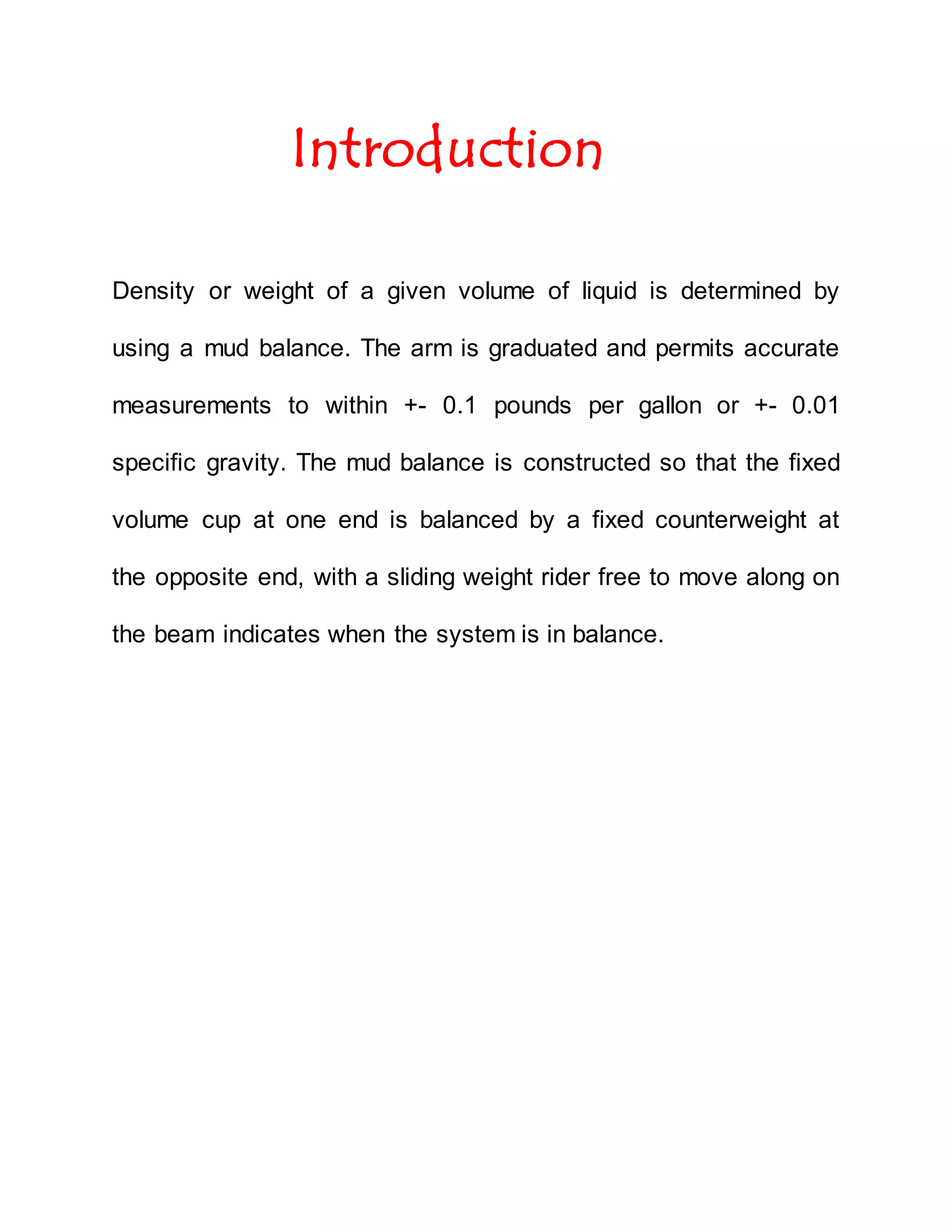 Introduction
Density or weight of a given volume of liquid is determined by
using a mud balance. The arm is graduated and permits accurate
measurements to within +- 0.1 pounds per gallon or +- 0.01
specific gravity. The mud balance is constructed so that the fixed
volume cup at one end is balanced by a fixed counterweight at
the opposite end, with a sliding weight rider free to move along on
the beam indicates when the system is in balance.
 