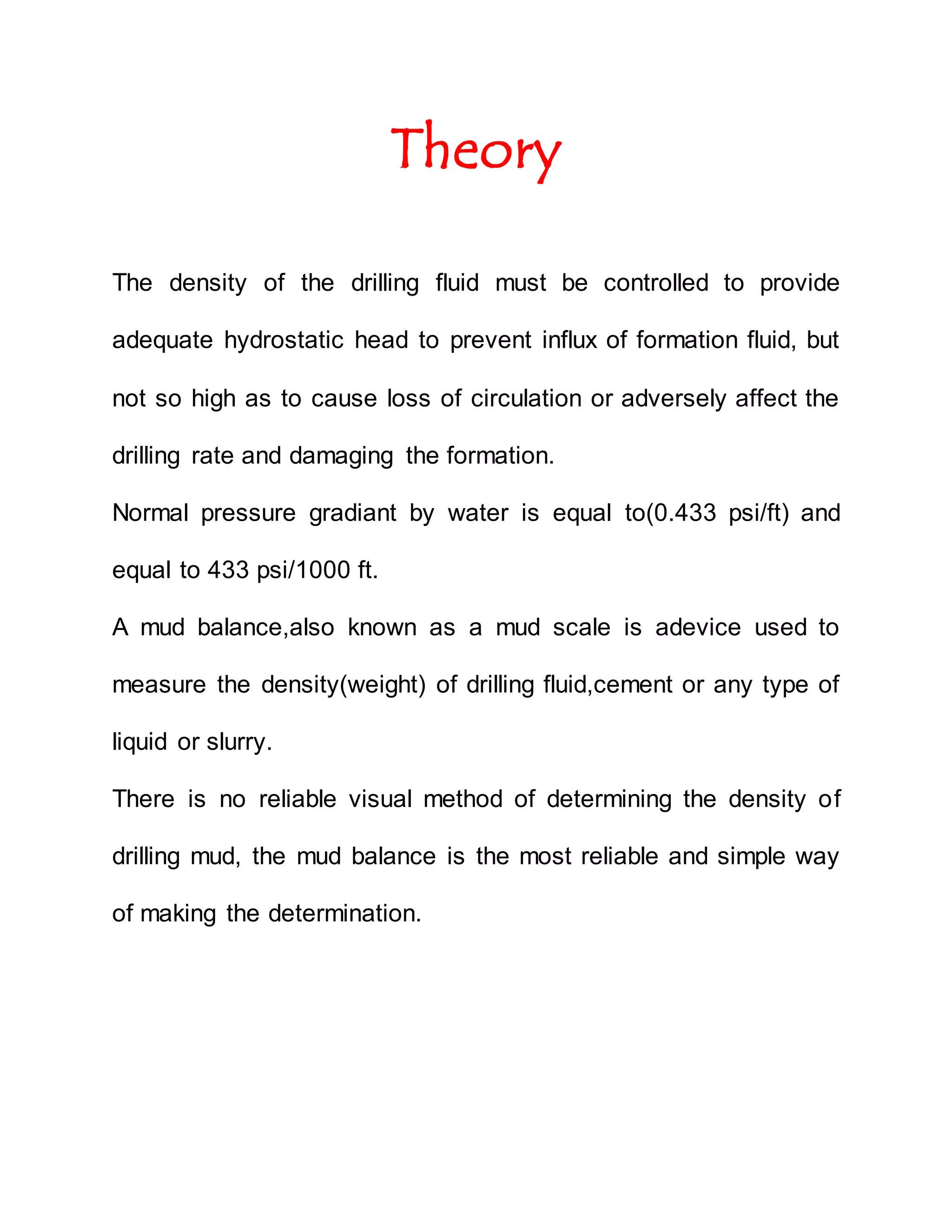 Theory
The density of the drilling fluid must be controlled to provide
adequate hydrostatic head to prevent influx of formation fluid, but
not so high as to cause loss of circulation or adversely affect the
drilling rate and damaging the formation.
Normal pressure gradiant by water is equal to(0.433 psi/ft) and
equal to 433 psi/1000 ft.
A mud balance,also known as a mud scale is adevice used to
measure the density(weight) of drilling fluid,cement or any type of
liquid or slurry.
There is no reliable visual method of determining the density of
drilling mud, the mud balance is the most reliable and simple way
of making the determination.
 