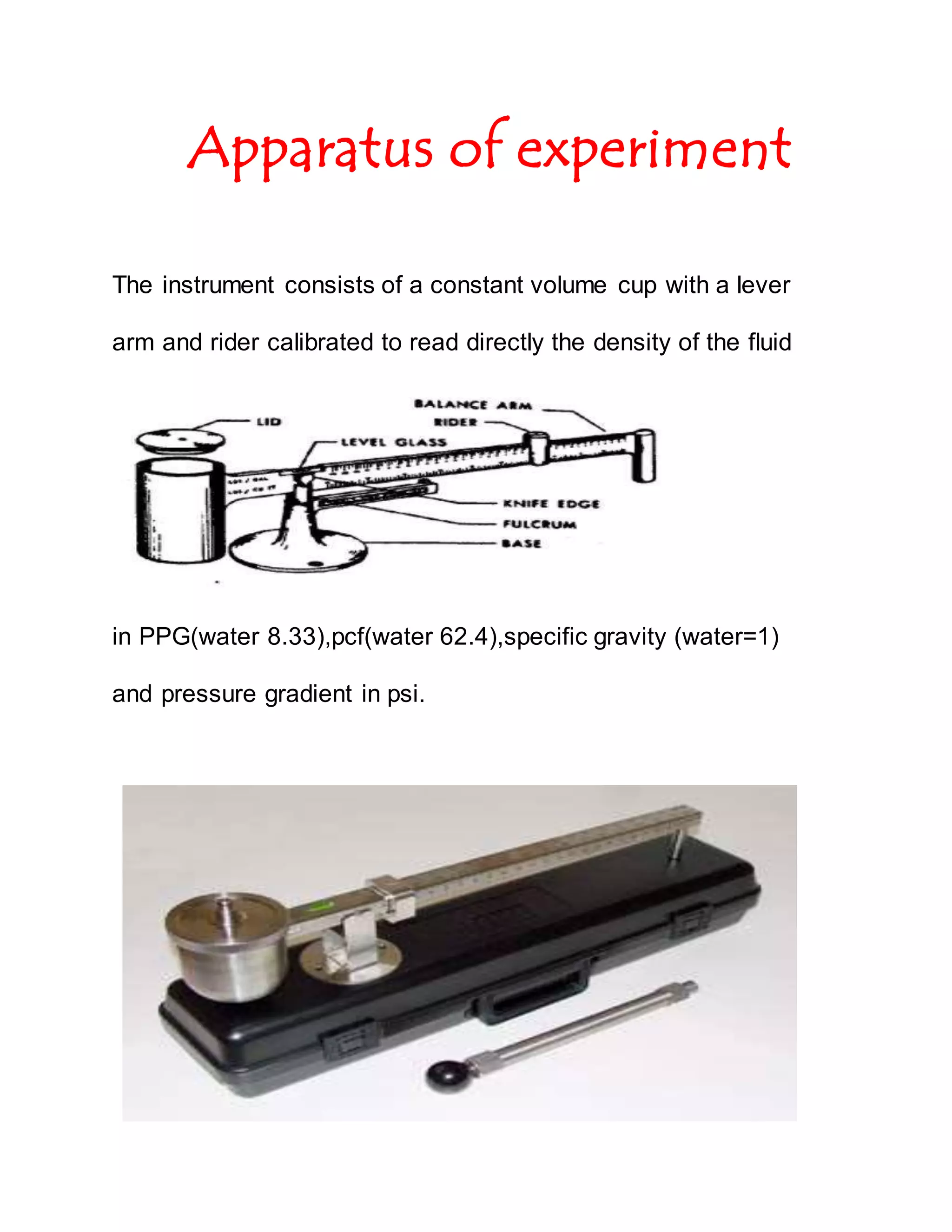Apparatus of experiment
The instrument consists of a constant volume cup with a lever
arm and rider calibrated to read directly the density of the fluid
in PPG(water 8.33),pcf(water 62.4),specific gravity (water=1)
and pressure gradient in psi.
 