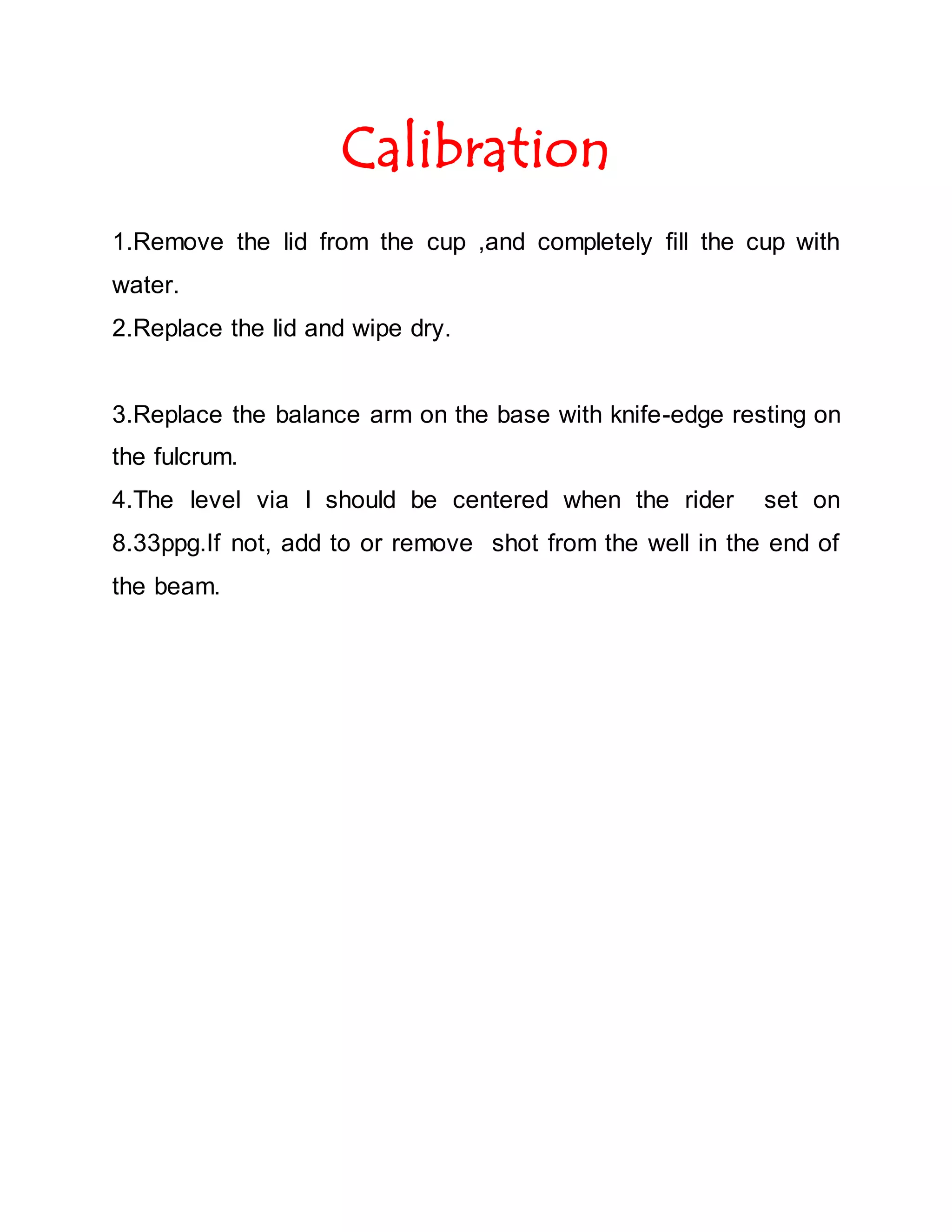Calibration
1.Remove the lid from the cup ,and completely fill the cup with
water.
2.Replace the lid and wipe dry.
3.Replace the balance arm on the base with knife-edge resting on
the fulcrum.
4.The level via l should be centered when the rider set on
8.33ppg.If not, add to or remove shot from the well in the end of
the beam.
 