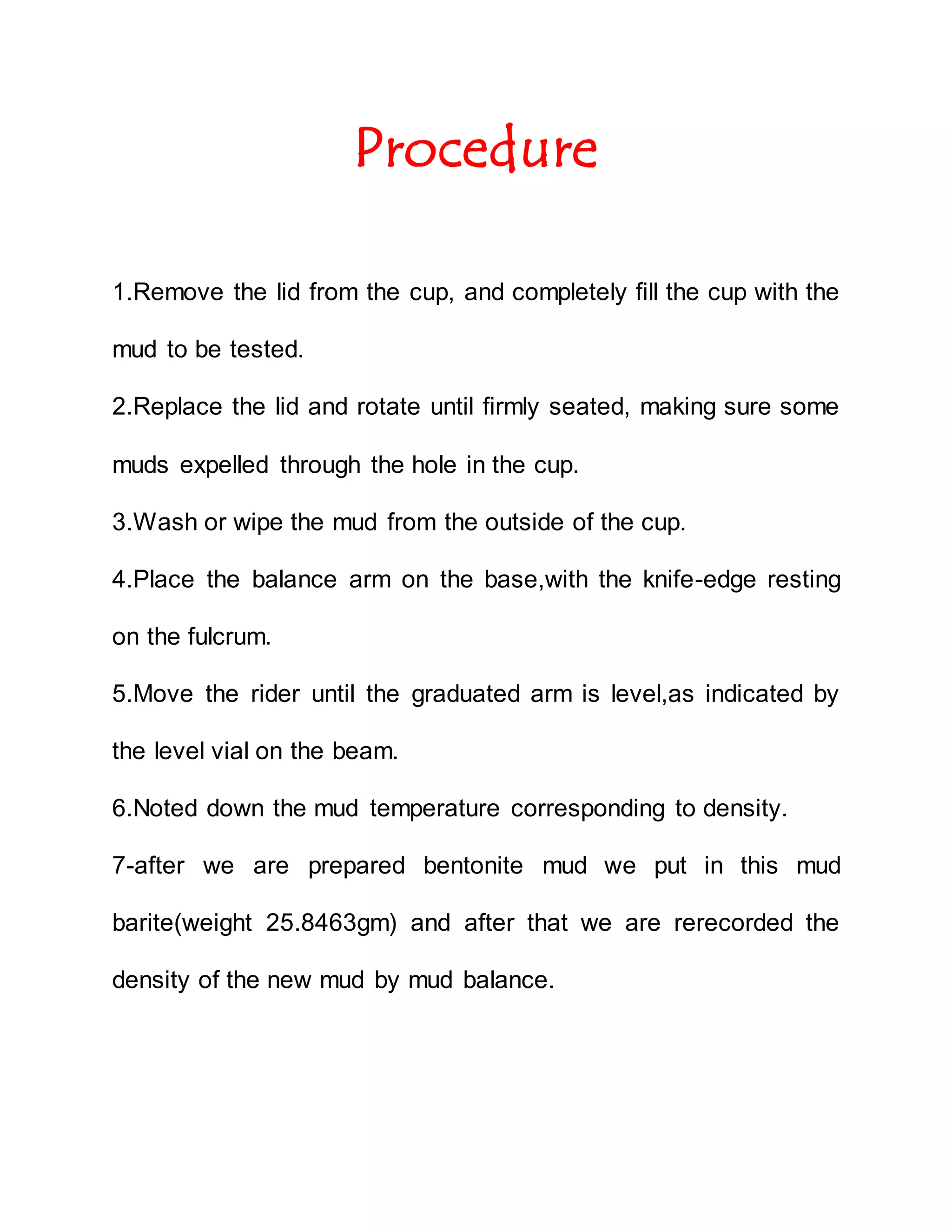 Procedure
1.Remove the lid from the cup, and completely fill the cup with the
mud to be tested.
2.Replace the lid and rotate until firmly seated, making sure some
muds expelled through the hole in the cup.
3.Wash or wipe the mud from the outside of the cup.
4.Place the balance arm on the base,with the knife-edge resting
on the fulcrum.
5.Move the rider until the graduated arm is level,as indicated by
the level vial on the beam.
6.Noted down the mud temperature corresponding to density.
7-after we are prepared bentonite mud we put in this mud
barite(weight 25.8463gm) and after that we are rerecorded the
density of the new mud by mud balance.
 