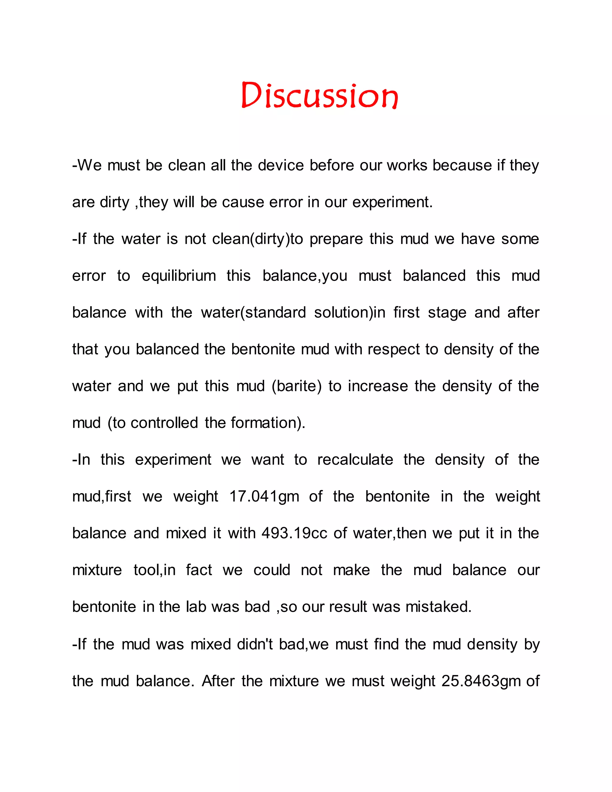 Discussion
-We must be clean all the device before our works because if they
are dirty ,they will be cause error in our experiment.
-If the water is not clean(dirty)to prepare this mud we have some
error to equilibrium this balance,you must balanced this mud
balance with the water(standard solution)in first stage and after
that you balanced the bentonite mud with respect to density of the
water and we put this mud (barite) to increase the density of the
mud (to controlled the formation).
-In this experiment we want to recalculate the density of the
mud,first we weight 17.041gm of the bentonite in the weight
balance and mixed it with 493.19cc of water,then we put it in the
mixture tool,in fact we could not make the mud balance our
bentonite in the lab was bad ,so our result was mistaked.
-If the mud was mixed didn't bad,we must find the mud density by
the mud balance. After the mixture we must weight 25.8463gm of
 