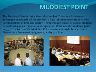 The Muddiest Point is just a about the simplest Classroom Assesement
Technique imaginable which provides a high information return for a very
low investment of time and energy. The technique consist of asking students
to jot down a quick response to one question: What was the Muddiest point
in____? The focus of the Muddiest Point assessment might be a lecture, a
discussion, a homework assignment, a play or a film.
 
