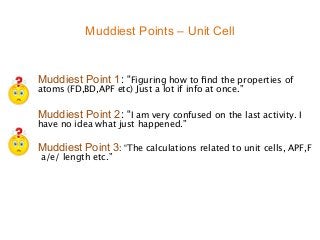 Muddiest Points – Unit Cell


Muddiest Point 1: “Figuring how to ﬁnd the properties of

atoms (FD,BD,APF etc) Just a lot if info at once.”


Muddiest Point 2: “I am very confused on the last activity. I

have no idea what just happened.”

Muddiest Point 3: “The calculations related to unit cells, APF,F

 a/e/ length etc.”
 