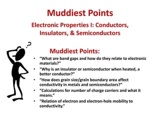 Muddiest Points
Muddiest Points:
• “What are band gaps and how do they relate to electronic
materials?”
• “Why is an insulator or semiconductor when heated, a
better conductor?”
• “How does grain size/grain boundary area affect
conductivity in metals and semiconductors?”
• “Calculations for number of charge carriers and what it
means.”
• “Relation of electron and electron-hole mobility to
conductivity.”
Electronic Properties I: Conductors,
Insulators, & Semiconductors
 
