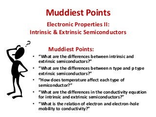Muddiest Points
Electronic Properties II:
Intrinsic & Extrinsic Semiconductors
Muddiest Points:
• “What are the differences between intrinsic and
extrinsic semiconductors?”
• “What are the differences between n type and p type
extrinsic semiconductors?”
• “How does temperature affect each type of
semiconductor?”
• “What are the differences in the conductivity equation
for intrinsic and extrinsic semiconductors?”
• “What is the relation of electron and electron-hole
mobility to conductivity?”

 